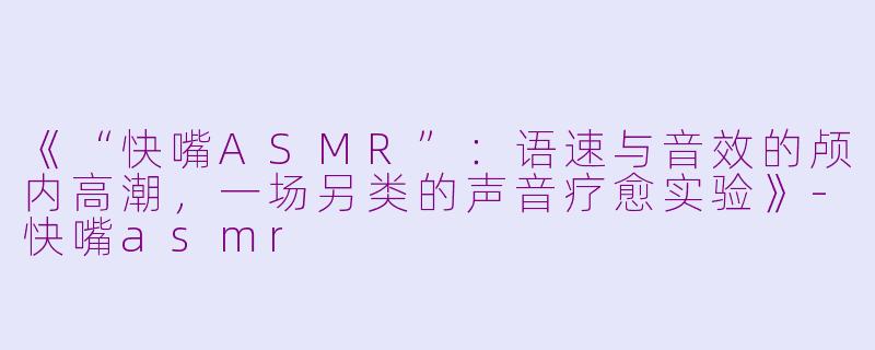 《“快嘴ASMR”：语速与音效的颅内高潮，一场另类的声音疗愈实验》-快嘴asmr