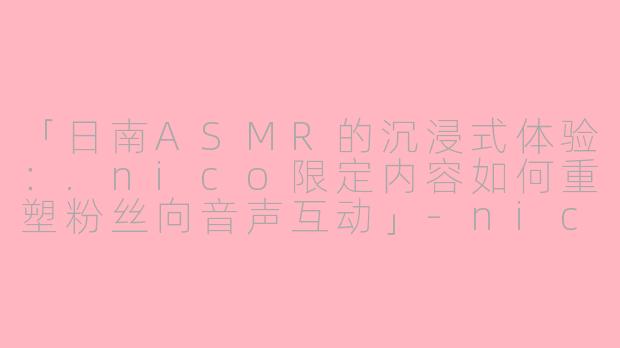 「日南ASMR的沉浸式体验：.nico限定内容如何重塑粉丝向音声互动」-nico限定asmr日南asmr视频