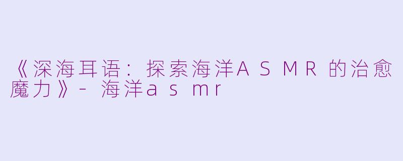 《深海耳语：探索海洋ASMR的治愈魔力》-海洋asmr