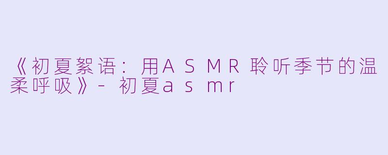 《初夏絮语：用ASMR聆听季节的温柔呼吸》-初夏asmr
