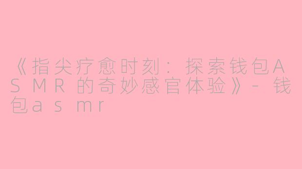 《指尖疗愈时刻：探索钱包ASMR的奇妙感官体验》-钱包asmr
