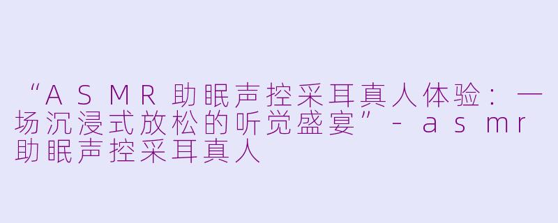“ASMR助眠声控采耳真人体验：一场沉浸式放松的听觉盛宴”-asmr助眠声控采耳真人