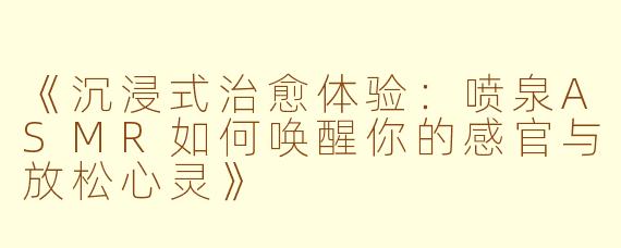 《沉浸式治愈体验：喷泉ASMR如何唤醒你的感官与放松心灵》