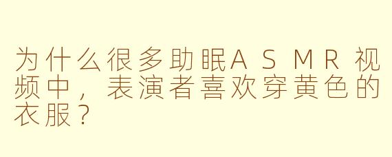 为什么很多助眠ASMR视频中，表演者喜欢穿黄色的衣服？