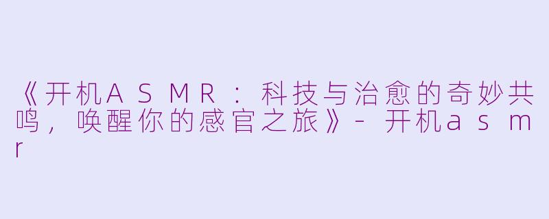 《开机ASMR：科技与治愈的奇妙共鸣，唤醒你的感官之旅》-开机asmr