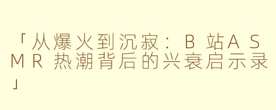 「从爆火到沉寂：B站ASMR热潮背后的兴衰启示录」