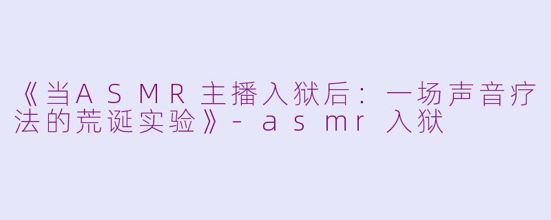 《当ASMR主播入狱后：一场声音疗法的荒诞实验》-asmr入狱