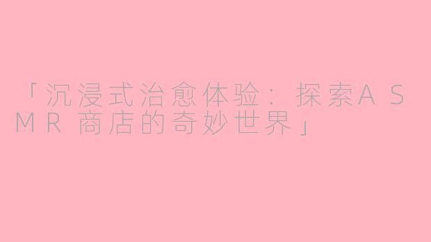 「沉浸式治愈体验：探索ASMR商店的奇妙世界」