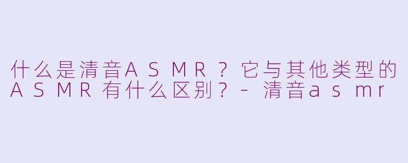 什么是清音ASMR？它与其他类型的ASMR有什么区别？-清音asmr