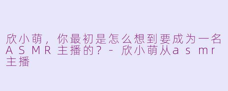 欣小萌，你最初是怎么想到要成为一名ASMR主播的？-欣小萌从asmr主播