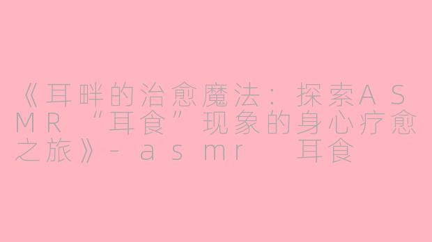 《耳畔的治愈魔法：探索ASMR“耳食”现象的身心疗愈之旅》-asmr 耳食