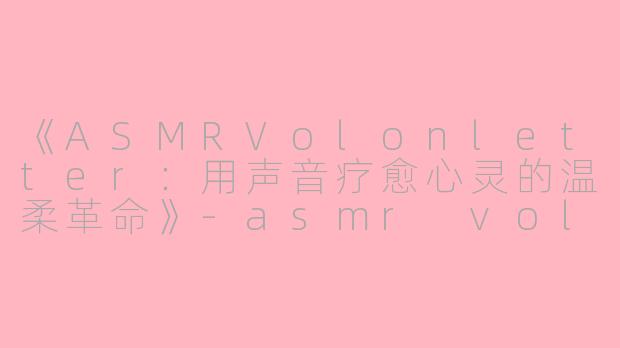 《ASMRVolonletter：用声音疗愈心灵的温柔革命》-asmr volonletter
