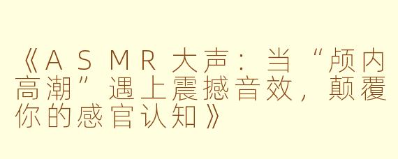《ASMR大声：当“颅内高潮”遇上震撼音效，颠覆你的感官认知》