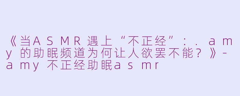 《当ASMR遇上“不正经”：.amy的助眠频道为何让人欲罢不能？》-amy不正经助眠asmr