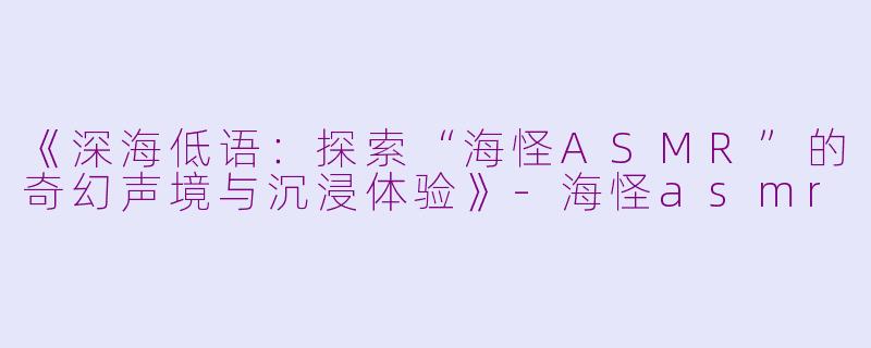 《深海低语：探索“海怪ASMR”的奇幻声境与沉浸体验》-海怪asmr