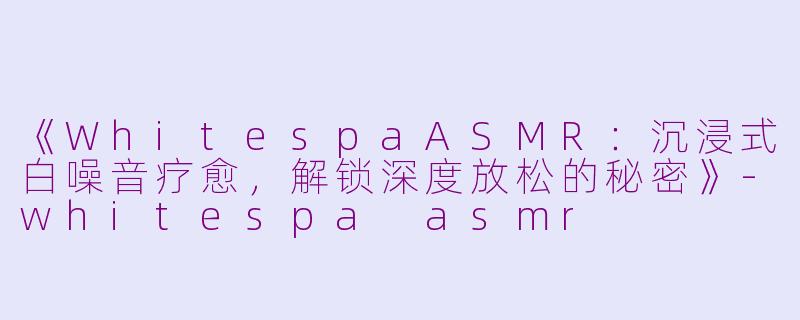 《WhitespaASMR：沉浸式白噪音疗愈，解锁深度放松的秘密》-whitespa asmr