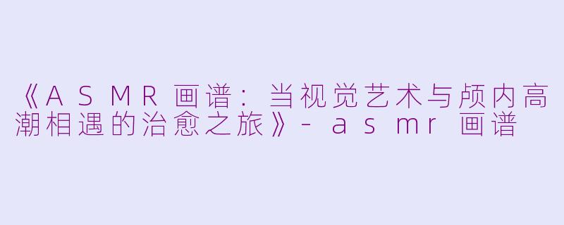 《ASMR画谱：当视觉艺术与颅内高潮相遇的治愈之旅》-asmr画谱