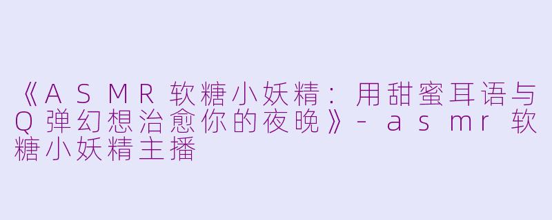《ASMR软糖小妖精：用甜蜜耳语与Q弹幻想治愈你的夜晚》-asmr软糖小妖精主播