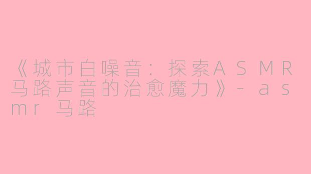 《城市白噪音：探索ASMR马路声音的治愈魔力》-asmr马路