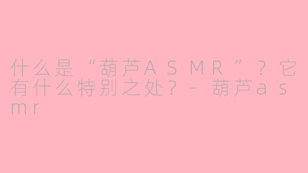 什么是“葫芦ASMR”？它有什么特别之处？-葫芦asmr