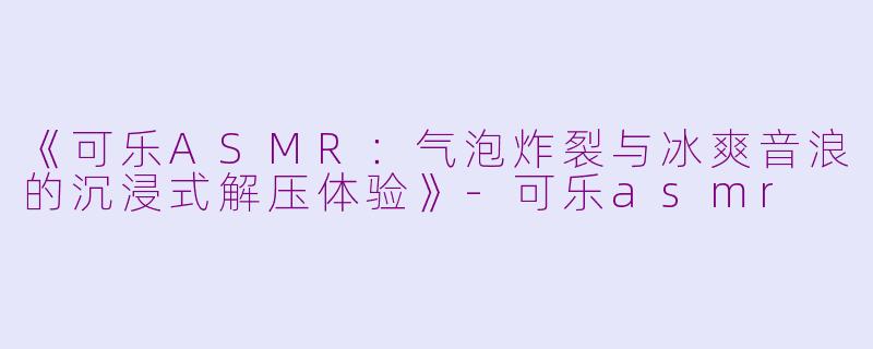 《可乐ASMR：气泡炸裂与冰爽音浪的沉浸式解压体验》-可乐asmr