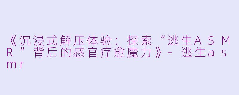《沉浸式解压体验：探索“逃生ASMR”背后的感官疗愈魔力》-逃生asmr