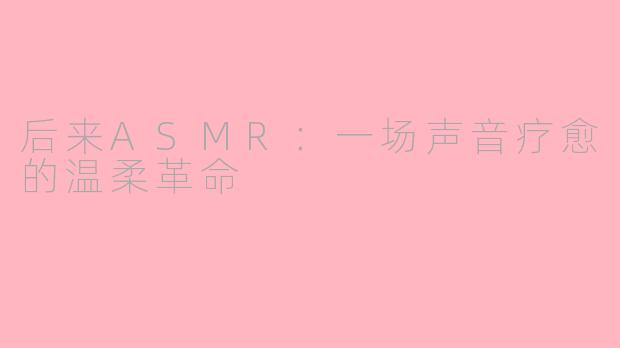 后来ASMR：一场声音疗愈的温柔革命