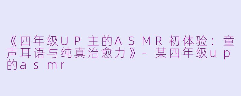 《四年级UP主的ASMR初体验：童声耳语与纯真治愈力》-某四年级up的asmr