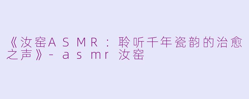 《汝窑ASMR：聆听千年瓷韵的治愈之声》-asmr汝窑