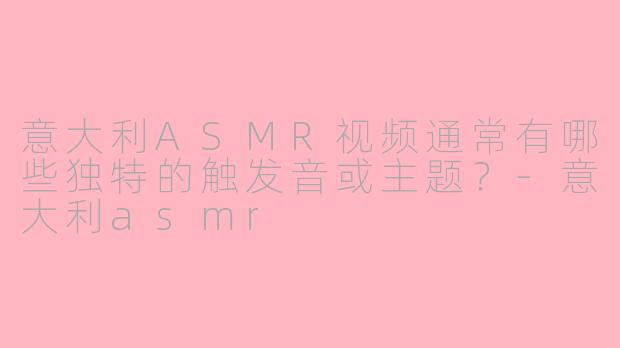 意大利ASMR视频通常有哪些独特的触发音或主题？-意大利asmr