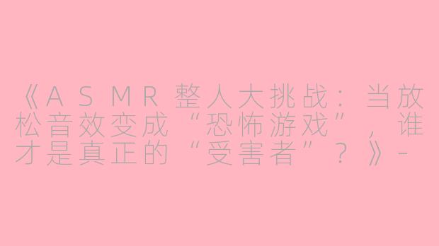 《ASMR整人大挑战：当放松音效变成“恐怖游戏”，谁才是真正的“受害者”？》-asmr整人