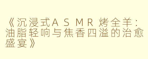 《沉浸式ASMR烤全羊：油脂轻响与焦香四溢的治愈盛宴》