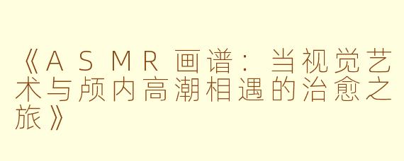 《ASMR画谱：当视觉艺术与颅内高潮相遇的治愈之旅》