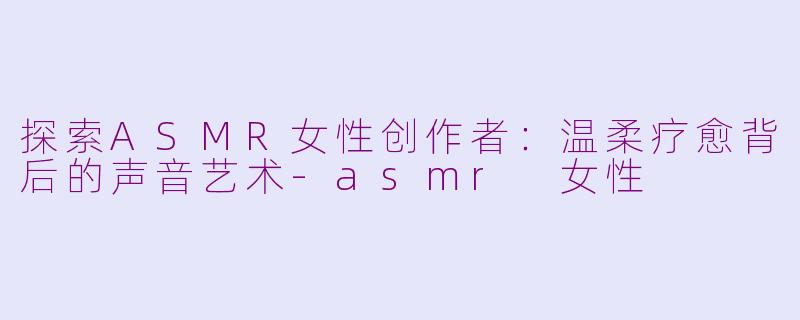 探索ASMR女性创作者：温柔疗愈背后的声音艺术-asmr 女性
