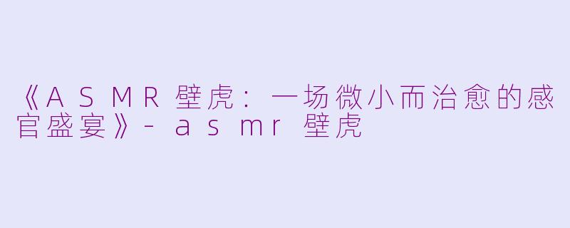 《ASMR壁虎：一场微小而治愈的感官盛宴》-asmr壁虎