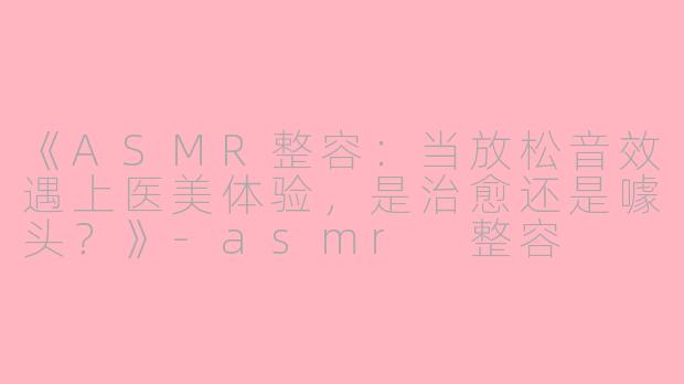 《ASMR整容：当放松音效遇上医美体验，是治愈还是噱头？》-asmr 整容