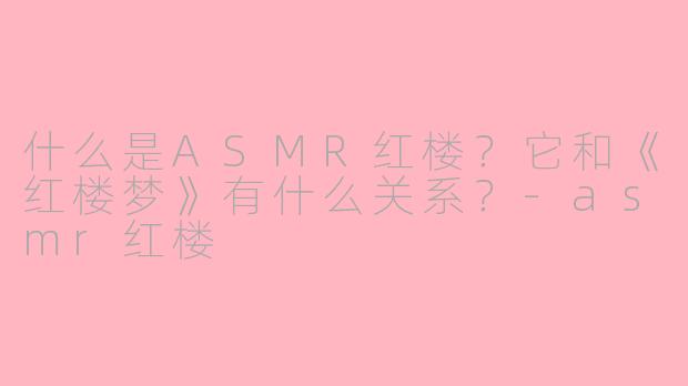 什么是ASMR红楼？它和《红楼梦》有什么关系？-asmr红楼