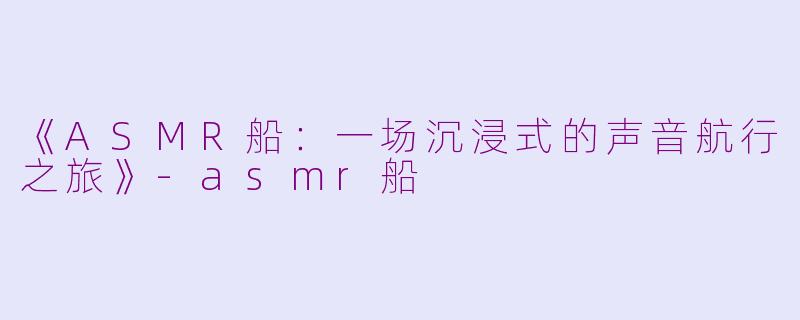 《ASMR船：一场沉浸式的声音航行之旅》-asmr船