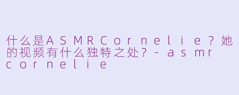 什么是ASMRCornelie？她的视频有什么独特之处？-asmr cornelie