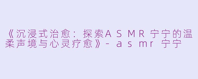 《沉浸式治愈：探索ASMR宁宁的温柔声境与心灵疗愈》-asmr宁宁