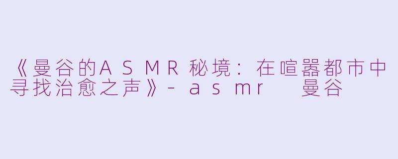 《曼谷的ASMR秘境：在喧嚣都市中寻找治愈之声》-asmr 曼谷