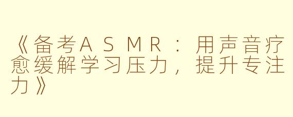 《备考ASMR：用声音疗愈缓解学习压力，提升专注力》
