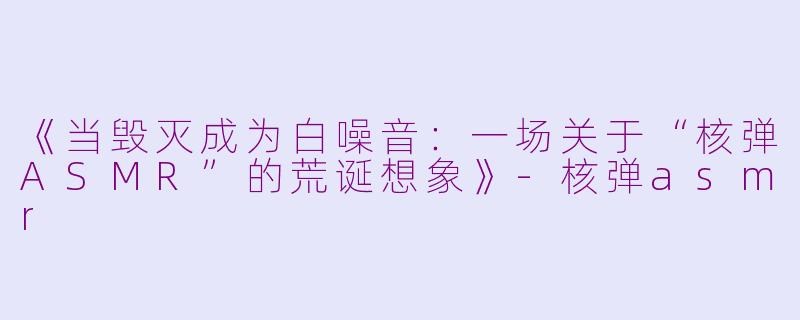 《当毁灭成为白噪音：一场关于“核弹ASMR”的荒诞想象》-核弹asmr