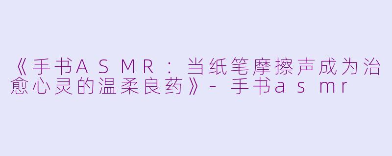 《手书ASMR：当纸笔摩擦声成为治愈心灵的温柔良药》-手书asmr