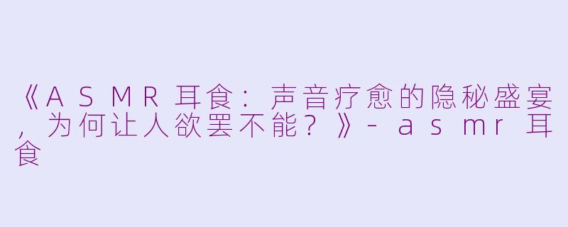 《ASMR耳食：声音疗愈的隐秘盛宴，为何让人欲罢不能？》-asmr耳食