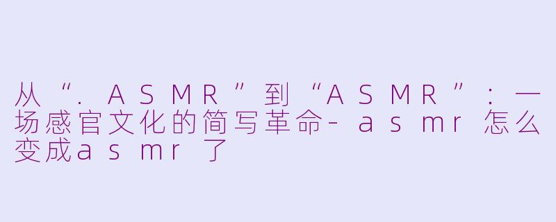 从“.ASMR”到“ASMR”：一场感官文化的简写革命-asmr怎么变成asmr了
