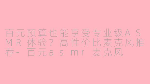 百元预算也能享受专业级ASMR体验？高性价比麦克风推荐-百元asmr麦克风