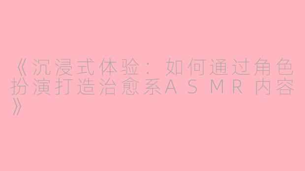 《沉浸式体验：如何通过角色扮演打造治愈系ASMR内容》