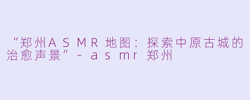 “郑州ASMR地图：探索中原古城的治愈声景”-asmr郑州