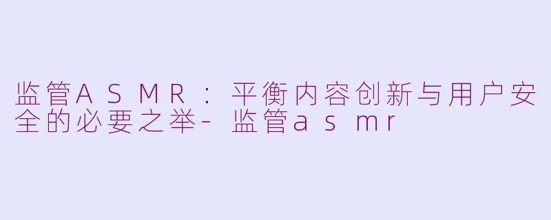 监管ASMR：平衡内容创新与用户安全的必要之举-监管asmr